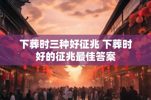 下葬时三种好征兆 下葬时好的征兆最佳答案