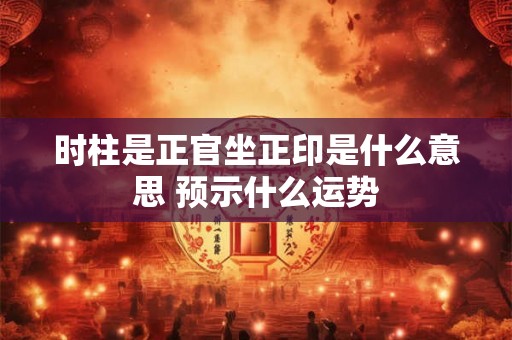 时柱是正官坐正印是什么意思 预示什么运势
