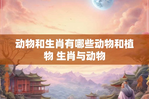 动物和生肖有哪些动物和植物 生肖与动物
