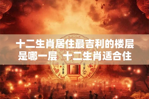 十二生肖居住最吉利的楼层是哪一层  十二生肖适合住吉利楼层
