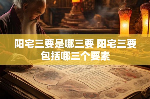 阳宅三要是哪三要 阳宅三要包括哪三个要素