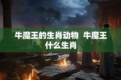牛魔王的生肖动物  牛魔王什么生肖