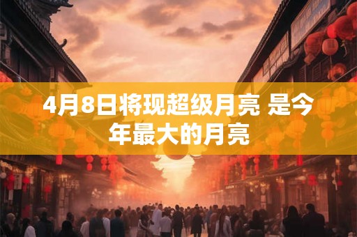 4月8日将现超级月亮 是今年最大的月亮 4月8日将现超级月亮 是今年最大的月亮