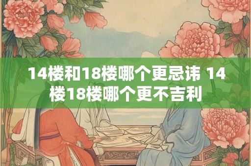 14楼和18楼哪个更忌讳 14楼18楼哪个更不吉利