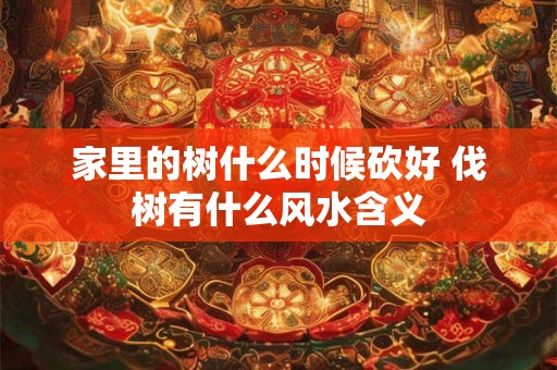 家里的树什么时候砍好 伐树有什么风水含义