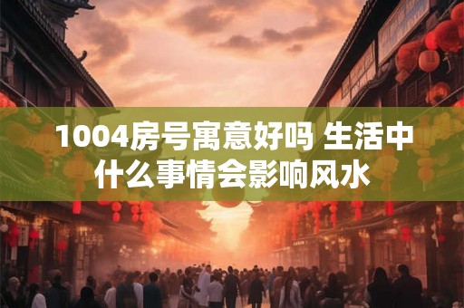 1004房号寓意好吗 生活中什么事情会影响风水