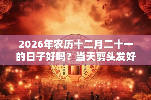 2026年农历十二月二十一的日子好吗?当天剪头发好不好? 2026年农历十二月二十一的日子好吗?当天剪头发好不好?