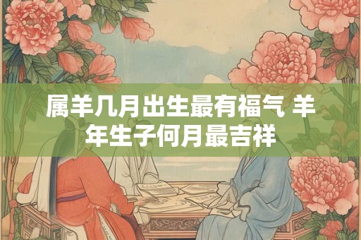 属羊几月出生最有福气 羊年生子何月最吉祥