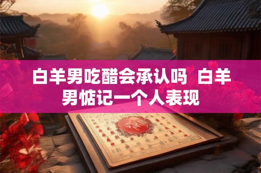 白羊男吃醋会承认吗  白羊男惦记一个人表现