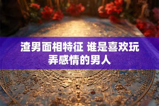 渣男面相特征 谁是喜欢玩弄感情的男人
