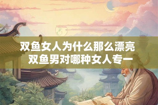 双鱼女人为什么那么漂亮  双鱼男对哪种女人专一