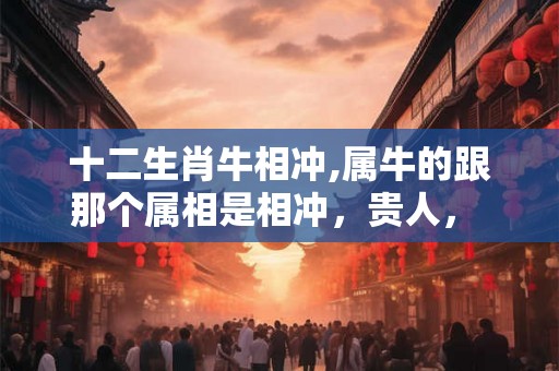 十二生肖牛相冲,属牛的跟那个属相是相冲，贵人， 相害，