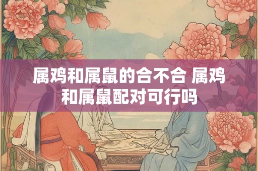 属鸡和属鼠的合不合 属鸡和属鼠配对可行吗