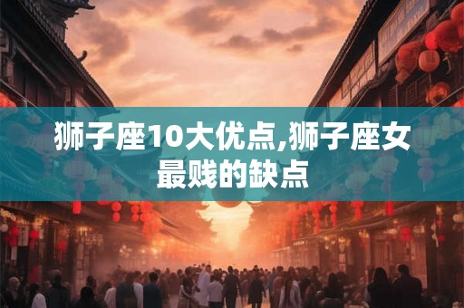 狮子座10大优点,狮子座女最贱的缺点 狮子座10大优点,狮子座女最贱的缺点