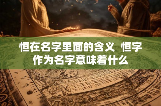 恒在名字里面的含义  恒字作为名字意味着什么