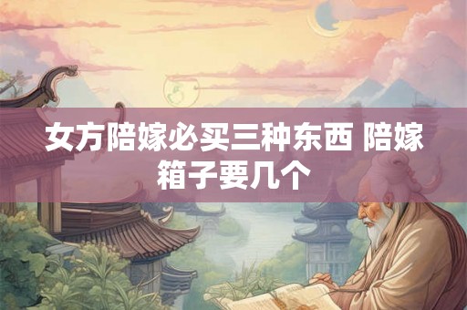 女方陪嫁必买三种东西 陪嫁箱子要几个 女方陪嫁必买三种东西 陪嫁箱子要几个