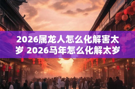 2026属龙人怎么化解害太岁 2026马年怎么化解太岁 2026属龙人怎么化解害太岁 2026马年怎么化解太岁