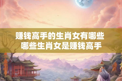 赚钱高手的生肖女有哪些 哪些生肖女是赚钱高手
