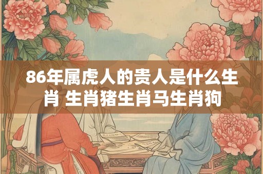 86年属虎人的贵人是什么生肖 生肖猪生肖马生肖狗