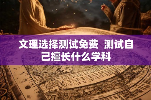 文理选择测试免费  测试自己擅长什么学科