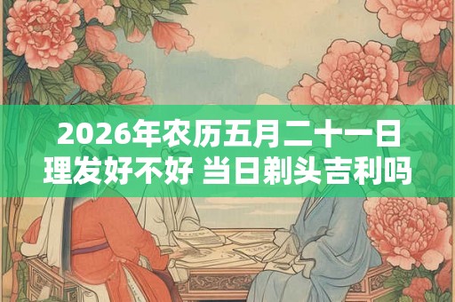 2026年农历五月二十一日理发好不好 当日剃头吉利吗