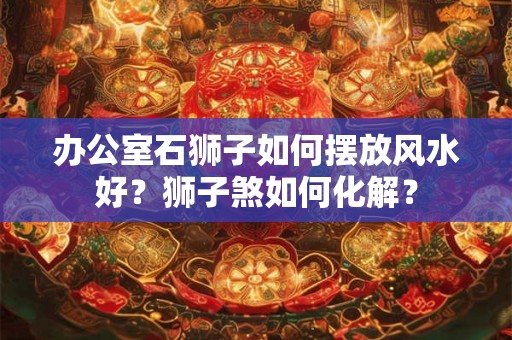 办公室石狮子如何摆放风水好？狮子煞如何化解？