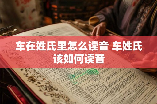 车在姓氏里怎么读音 车姓氏该如何读音 车在姓氏里怎么读音 车姓氏该如何读音