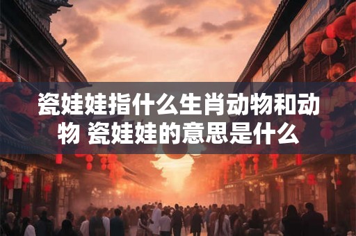 瓷娃娃指什么生肖动物和动物 瓷娃娃的意思是什么 瓷娃娃指什么生肖动物和动物 瓷娃娃的意思是什么