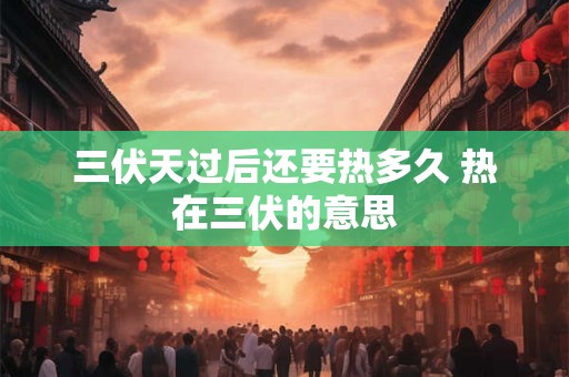 三伏天过后还要热多久 热在三伏的意思