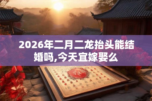 2026年二月二龙抬头能结婚吗,今天宜嫁娶么