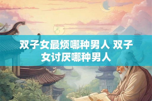 双子女最烦哪种男人 双子女讨厌哪种男人