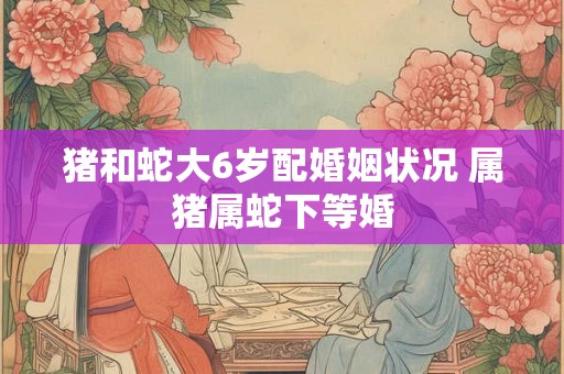 猪和蛇大6岁配婚姻状况 属猪属蛇下等婚