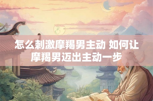 怎么刺激摩羯男主动 如何让摩羯男迈出主动一步