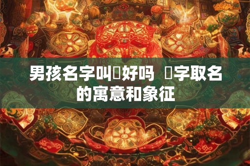 男孩名字叫燚好吗  燚字取名的寓意和象征