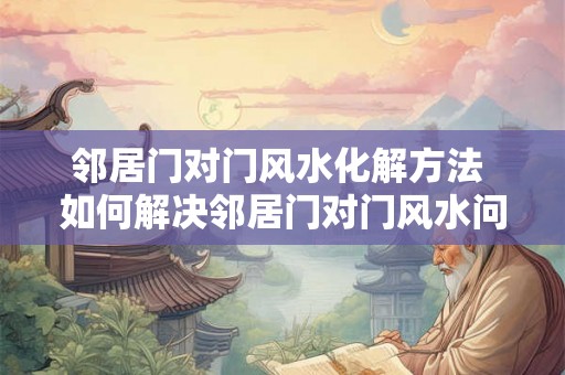 邻居门对门风水化解方法 如何解决邻居门对门风水问题 邻居门对门风水化解方法 如何解决邻居门对门风水问题