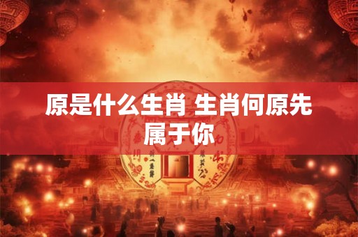 原是什么生肖 生肖何原先属于你