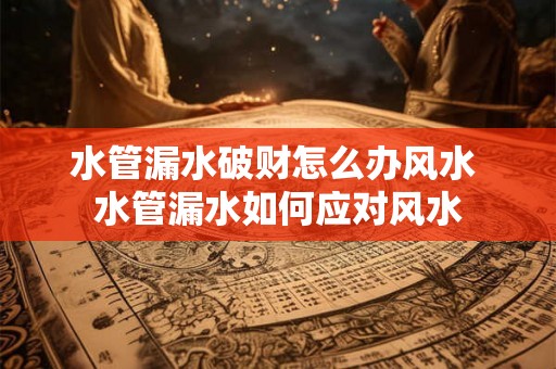 水管漏水破财怎么办风水 水管漏水如何应对风水 水管漏水破财怎么办风水 水管漏水如何应对风水