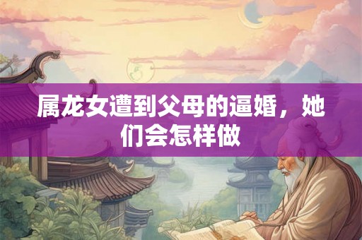 属龙女遭到父母的逼婚,她们会怎样做 属龙女遭到父母的逼婚,她们会怎样做