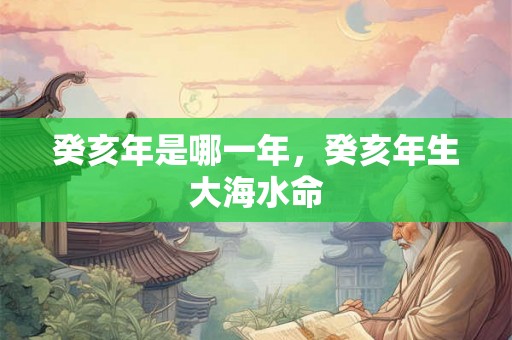 癸亥年是哪一年,癸亥年生大海水命 癸亥年是哪一年,癸亥年生大海水命