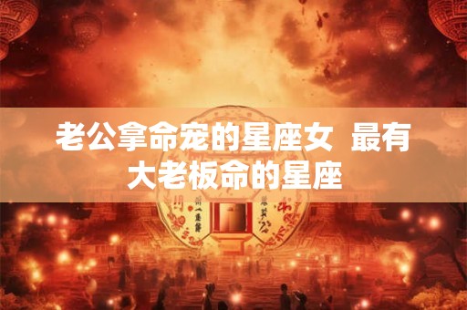 老公拿命宠的星座女  最有大老板命的星座
