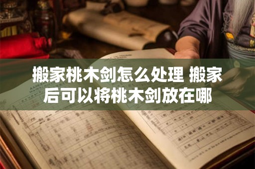 搬家桃木剑怎么处理 搬家后可以将桃木剑放在哪