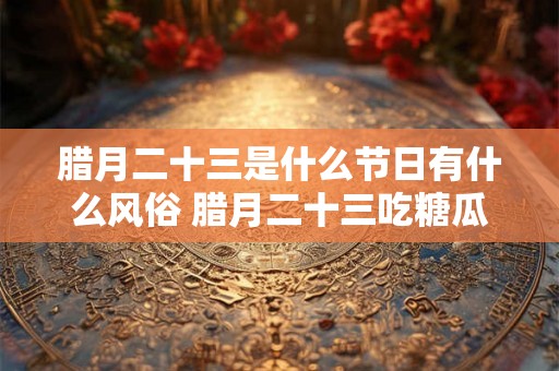 腊月二十三是什么节日有什么风俗 腊月二十三吃糖瓜的寓意