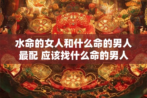 水命的女人和什么命的男人最配 应该找什么命的男人 水命的女人和什么命的男人最配 应该找什么命的男人