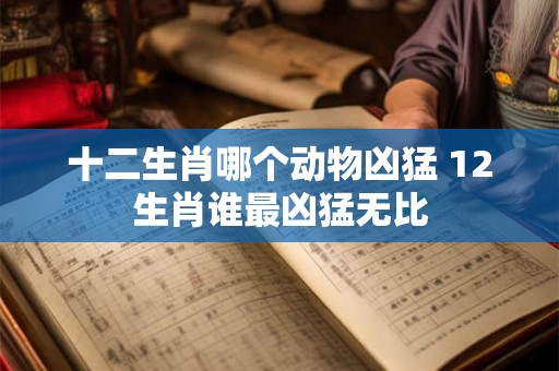 十二生肖哪个动物凶猛 12生肖谁最凶猛无比