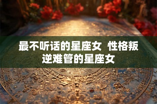 最不听话的星座女 性格叛逆难管的星座女 最不听话的星座女 性格叛逆难管的星座女