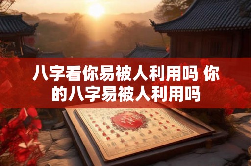八字看你易被人利用吗 你的八字易被人利用吗