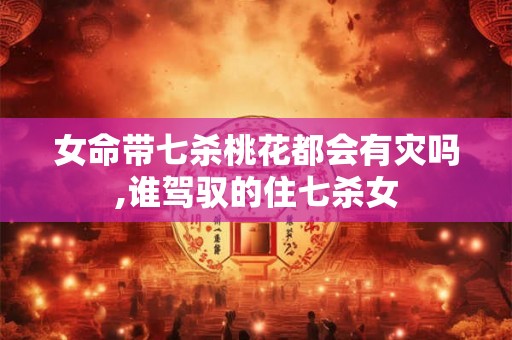 女命带七杀桃花都会有灾吗,谁驾驭的住七杀女