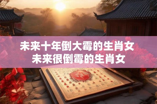 未来十年倒大霉的生肖女 未来很倒霉的生肖女