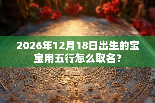 2026年12月18日出生的宝宝用五行怎么取名？