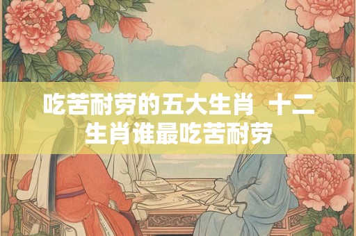 吃苦耐劳的五大生肖  十二生肖谁最吃苦耐劳